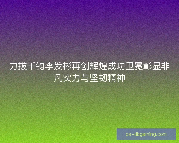 力拔千钧李发彬再创辉煌成功卫冕彰显非凡实力与坚韧精神