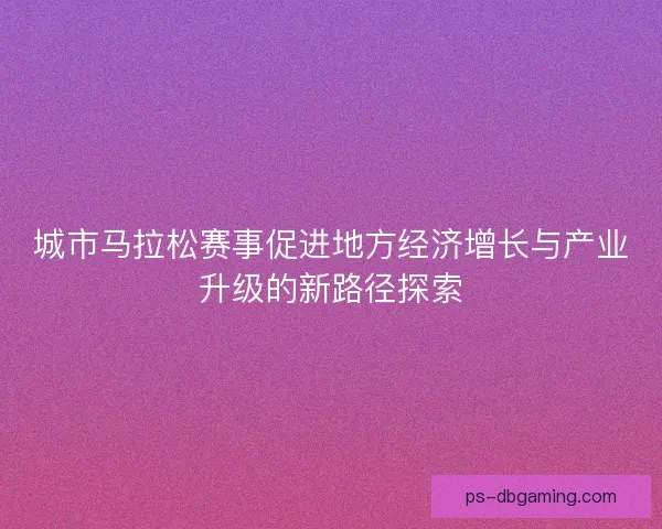 城市马拉松赛事促进地方经济增长与产业升级的新路径探索